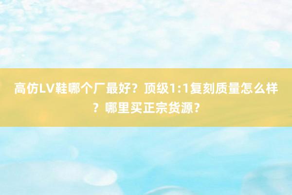 高仿LV鞋哪个厂最好？顶级1:1复刻质量怎么样？哪里买正宗货源？