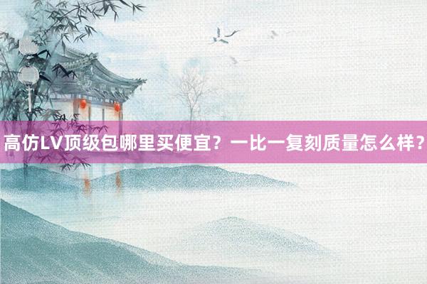 高仿LV顶级包哪里买便宜？一比一复刻质量怎么样？