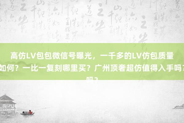 高仿LV包包微信号曝光，一千多的LV仿包质量如何？一比一复刻哪里买？广州顶奢超仿值得入手吗？