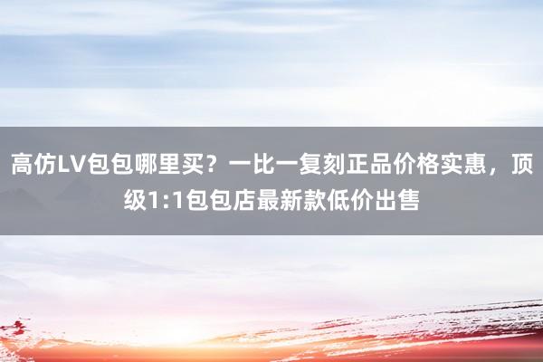 高仿LV包包哪里买？一比一复刻正品价格实惠，顶级1:1包包店最新款低价出售