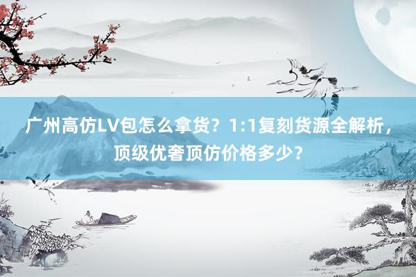 广州高仿LV包怎么拿货？1:1复刻货源全解析，顶级优奢顶仿价格多少？