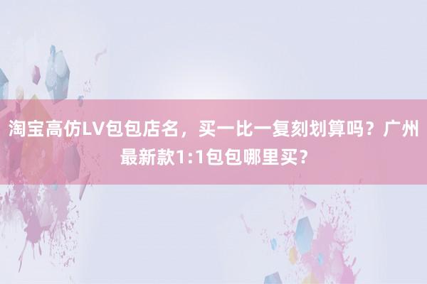 淘宝高仿LV包包店名，买一比一复刻划算吗？广州最新款1:1包包哪里买？