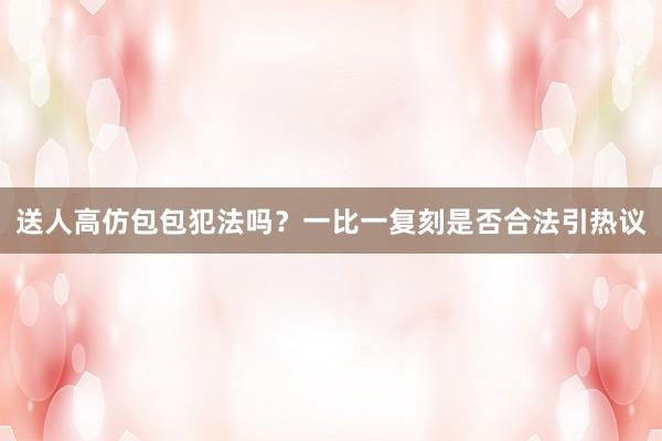 送人高仿包包犯法吗？一比一复刻是否合法引热议