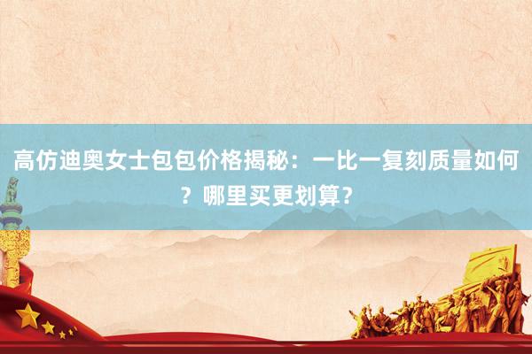 高仿迪奥女士包包价格揭秘：一比一复刻质量如何？哪里买更划算？