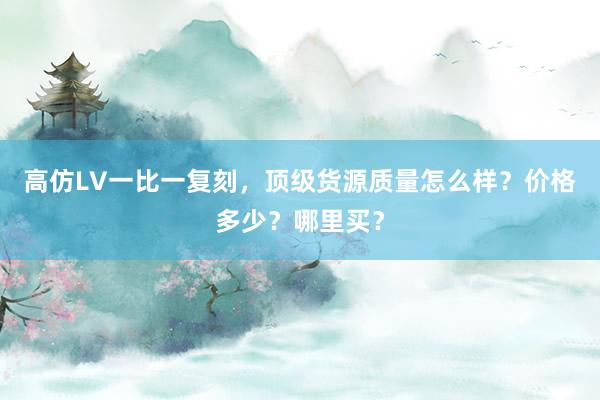 高仿LV一比一复刻，顶级货源质量怎么样？价格多少？哪里买？