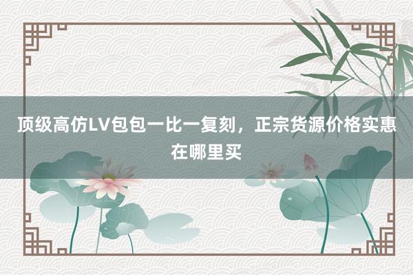 顶级高仿LV包包一比一复刻，正宗货源价格实惠在哪里买