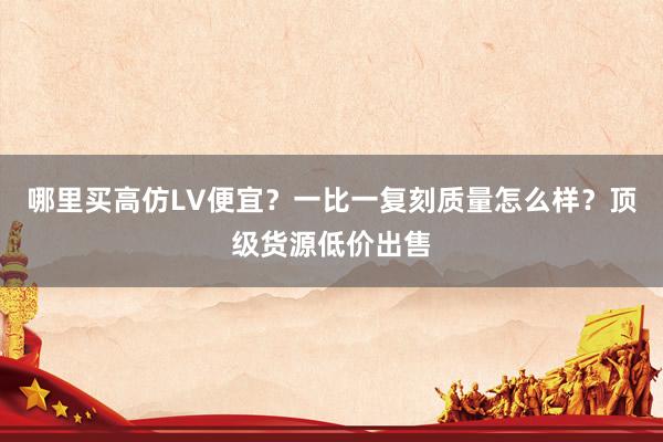 哪里买高仿LV便宜？一比一复刻质量怎么样？顶级货源低价出售