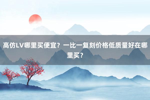 高仿LV哪里买便宜？一比一复刻价格低质量好在哪里买？