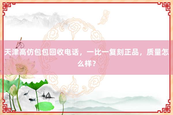 天津高仿包包回收电话，一比一复刻正品，质量怎么样？