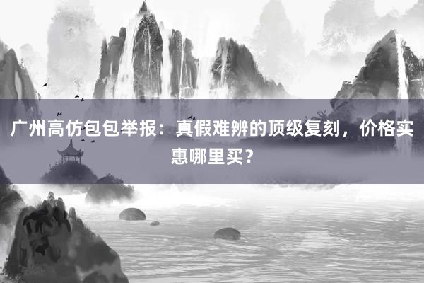 广州高仿包包举报：真假难辨的顶级复刻，价格实惠哪里买？