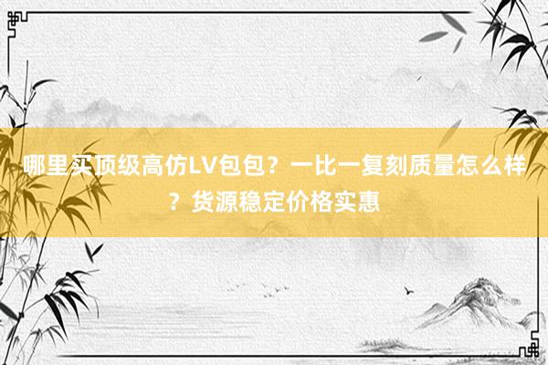 哪里买顶级高仿LV包包？一比一复刻质量怎么样？货源稳定价格实惠