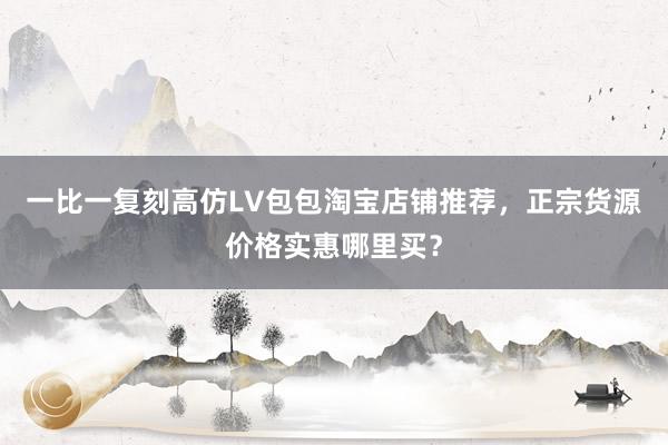 一比一复刻高仿LV包包淘宝店铺推荐，正宗货源价格实惠哪里买？