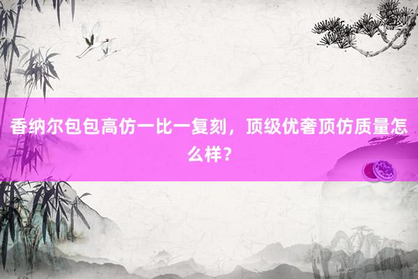 香纳尔包包高仿一比一复刻，顶级优奢顶仿质量怎么样？