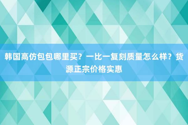韩国高仿包包哪里买？一比一复刻质量怎么样？货源正宗价格实惠