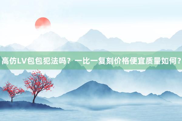 高仿LV包包犯法吗？一比一复刻价格便宜质量如何？