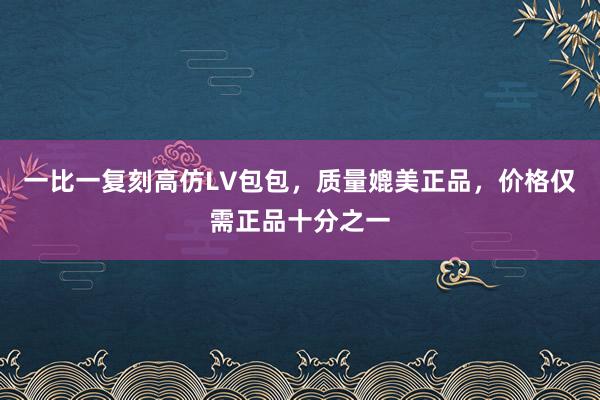 一比一复刻高仿LV包包，质量媲美正品，价格仅需正品十分之一