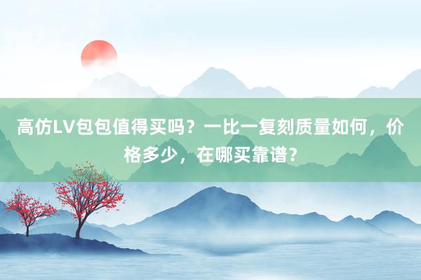 高仿LV包包值得买吗？一比一复刻质量如何，价格多少，在哪买靠谱？