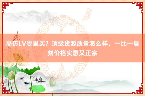 高仿LV哪里买？顶级货源质量怎么样，一比一复刻价格实惠又正宗