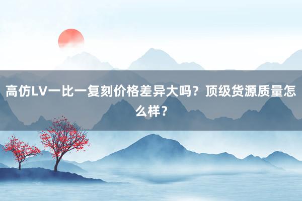 高仿LV一比一复刻价格差异大吗？顶级货源质量怎么样？