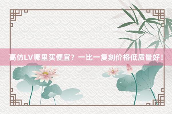 高仿LV哪里买便宜？一比一复刻价格低质量好！