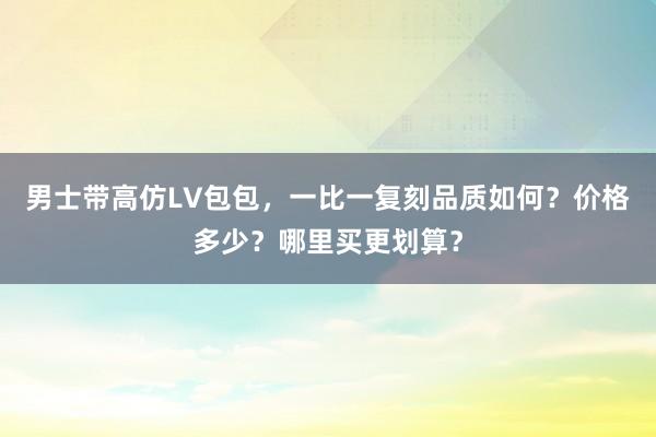 男士带高仿LV包包，一比一复刻品质如何？价格多少？哪里买更划算？