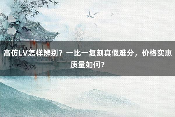 高仿LV怎样辨别？一比一复刻真假难分，价格实惠质量如何？