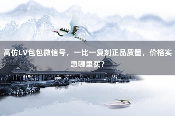 高仿LV包包微信号，一比一复刻正品质量，价格实惠哪里买？