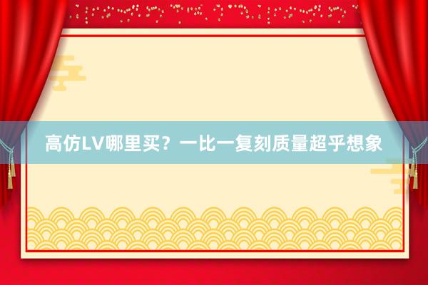 高仿LV哪里买？一比一复刻质量超乎想象