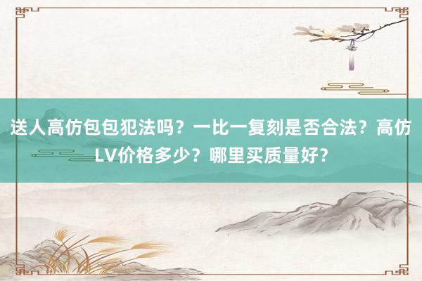 送人高仿包包犯法吗？一比一复刻是否合法？高仿LV价格多少？哪里买质量好？