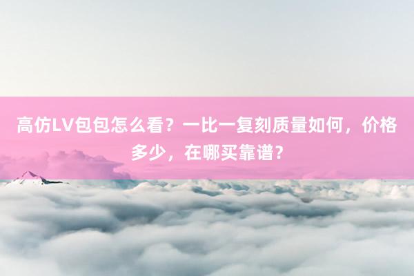 高仿LV包包怎么看？一比一复刻质量如何，价格多少，在哪买靠谱？