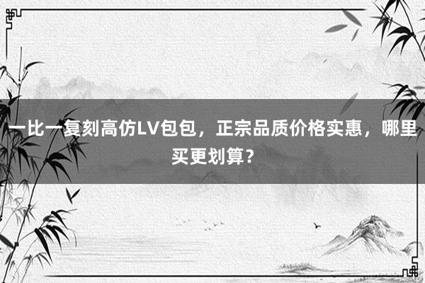 一比一复刻高仿LV包包，正宗品质价格实惠，哪里买更划算？