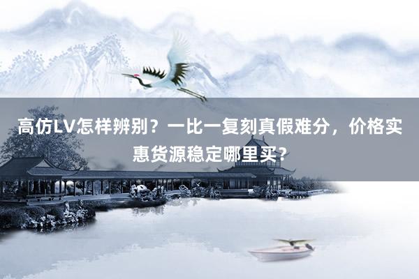高仿LV怎样辨别？一比一复刻真假难分，价格实惠货源稳定哪里买？