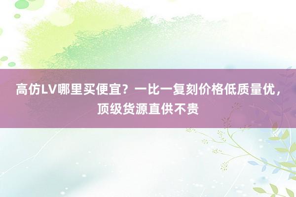 高仿LV哪里买便宜？一比一复刻价格低质量优，顶级货源直供不贵
