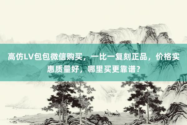 高仿LV包包微信购买，一比一复刻正品，价格实惠质量好，哪里买更靠谱？