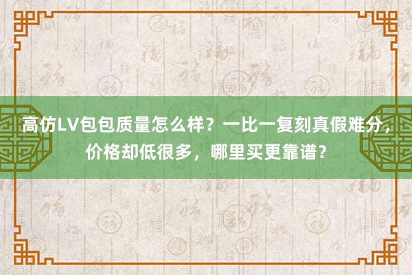 高仿LV包包质量怎么样？一比一复刻真假难分，价格却低很多，哪里买更靠谱？