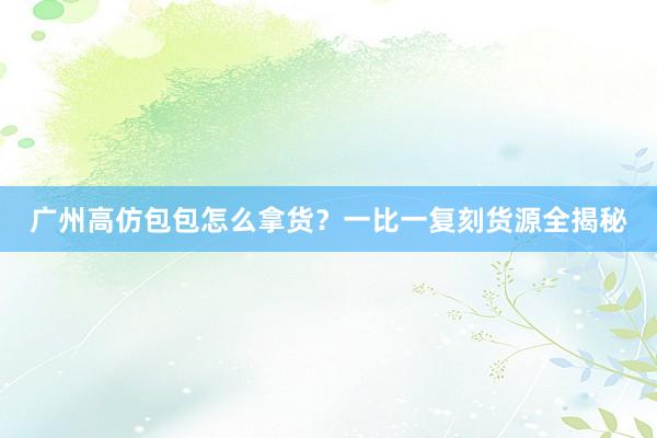 广州高仿包包怎么拿货？一比一复刻货源全揭秘