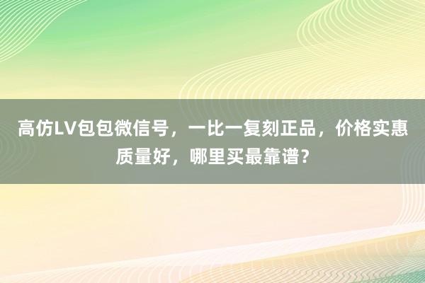 高仿LV包包微信号，一比一复刻正品，价格实惠质量好，哪里买最靠谱？