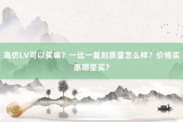 高仿LV可以买嘛？一比一复刻质量怎么样？价格实惠哪里买？