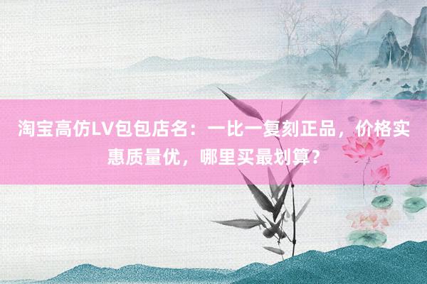 淘宝高仿LV包包店名：一比一复刻正品，价格实惠质量优，哪里买最划算？