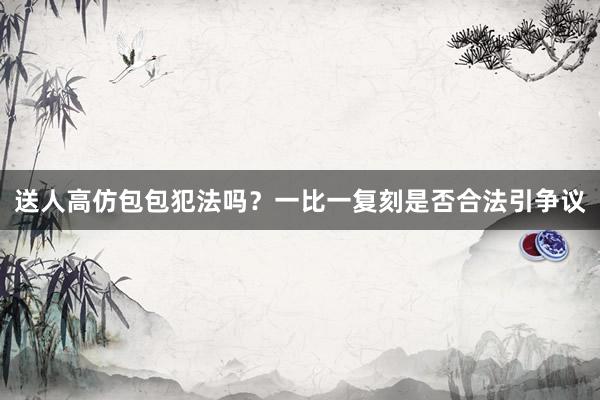 送人高仿包包犯法吗？一比一复刻是否合法引争议