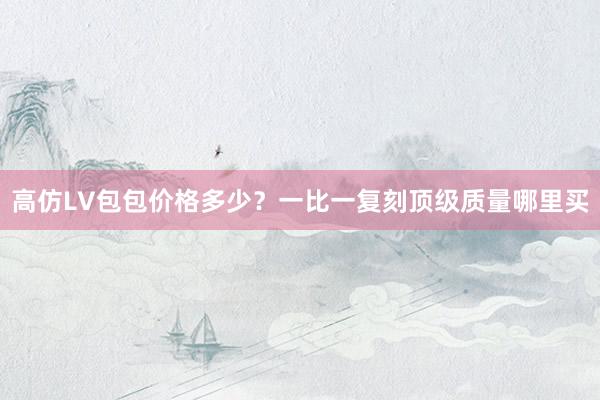 高仿LV包包价格多少？一比一复刻顶级质量哪里买