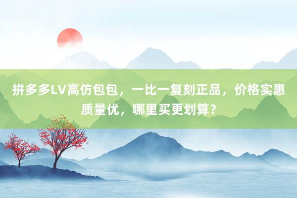 拼多多LV高仿包包，一比一复刻正品，价格实惠质量优，哪里买更划算？