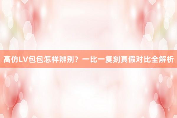 高仿LV包包怎样辨别？一比一复刻真假对比全解析